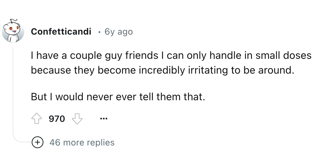 number - Confetticandi . 6y ago I have a couple guy friends I can only handle in small doses because they become incredibly irritating to be around. But I would never ever tell them that. 970 46 more replies